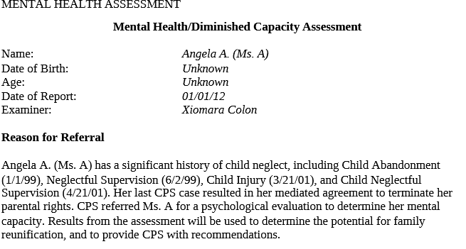 PSY 622 PSY622 PSY/622 Case Scenario 1-Mental Health:Diminished Capacity Assessment.docx- Snhu Mental Health/Diminished Capacity Assessment Name:Angela A. (Ms. A)Date of Birth:Unknown Age:Unknown Date of Report:01/01/12Examiner:Xiomara Colon Reason for Referral Angela A. (Ms. A) has a significant history of child neglect, including Child Abandonment(1/1/99), Neglectful Supervision (6/2/99), Child Injury (3/21/01), and Child Neglectful Supervision (4/21/01).