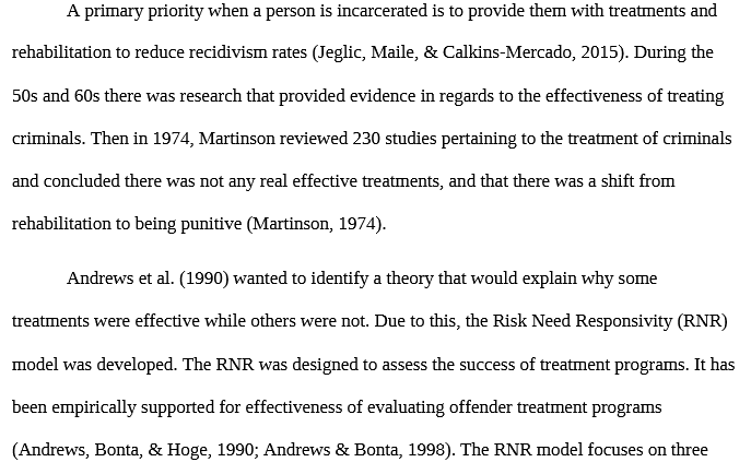 PSY 624 PSY624 PSY/624 Lit review: LITERATURE REVIEW.docx - Snhu A primary priority when a person is incarcerated is to provide them with treatments and rehabilitation to reduce recidivism rates (Jeglic, Maile, & Calkins-Mercado, 2015). During the50s and 60s there was research that provided evidence in regards to the effectiveness of treating criminals. Then in 1974, Martinson reviewed 230 studies pertaining to the treatment of criminals and concluded there was not any real effective treatments, and that there was a shift from rehabilitation to being punitive (Martinson, 1974) Andrews et al. (1990) wanted to identify a theory that would explain why some treatments were effective while others were not. Due to this, the Risk Need Responsibility (RNR)model was developed. The RNR was designed to assess the success of treatment programs. It has been empirically supported for effectiveness of evaluating offender treatment programs(Andrews, Bonta, & Hoge, 1990; Andrews & Bonta, 1998).